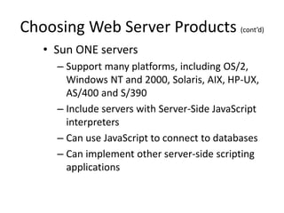 Choosing Web Server Products (cont’d)
• Sun ONE servers
– Support many platforms, including OS/2,
Windows NT and 2000, Solaris, AIX, HP-UX,
AS/400 and S/390
– Include servers with Server-Side JavaScript
interpreters
– Can use JavaScript to connect to databases
– Can implement other server-side scripting
applications
 