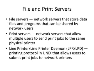 File and Print Servers
• File servers — network servers that store data
files and programs that can be shared by
network users
• Print servers — network servers that allow
multiple users to send print jobs to the same
physical printer
• Line Printer/Line Printer Daemon (LPR/LPD) —
printing protocol in UNIX that allows users to
submit print jobs to network printers
 