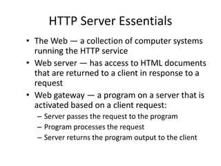 HTTP Server Essentials
• The Web — a collection of computer systems
running the HTTP service
• Web server — has access to HTML documents
that are returned to a client in response to a
request
• Web gateway — a program on a server that is
activated based on a client request:
– Server passes the request to the program
– Program processes the request
– Server returns the program output to the client
 