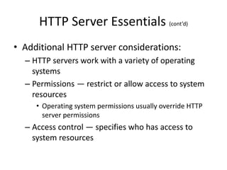 HTTP Server Essentials (cont’d)
• Additional HTTP server considerations:
– HTTP servers work with a variety of operating
systems
– Permissions — restrict or allow access to system
resources
• Operating system permissions usually override HTTP
server permissions
– Access control — specifies who has access to
system resources
 