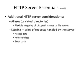 HTTP Server Essentials (cont’d)
• Additional HTTP server considerations:
– Aliases (or virtual directories)
• Flexible mapping of URL path names to file names
– Logging — a log of requests handled by the server
• Access data
• Referrer data
• Error data
 