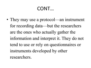 CONT…
• They may use a protocol—an instrument
for recording data—but the researchers
are the ones who actually gather the
information and interpret it. They do not
tend to use or rely on questionnaires or
instruments developed by other
researchers.
 