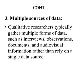 CONT…
3. Multiple sources of data:
• Qualitative researchers typically
gather multiple forms of data,
such as interviews, observations,
documents, and audiovisual
information rather than rely on a
single data source.
 