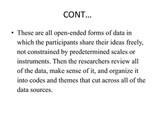 CONT…
• These are all open-ended forms of data in
which the participants share their ideas freely,
not constrained by predetermined scales or
instruments. Then the researchers review all
of the data, make sense of it, and organize it
into codes and themes that cut across all of the
data sources.
 