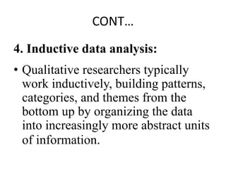 CONT…
4. Inductive data analysis:
• Qualitative researchers typically
work inductively, building patterns,
categories, and themes from the
bottom up by organizing the data
into increasingly more abstract units
of information.
 