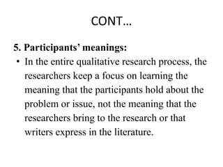 CONT…
5. Participants’ meanings:
• In the entire qualitative research process, the
researchers keep a focus on learning the
meaning that the participants hold about the
problem or issue, not the meaning that the
researchers bring to the research or that
writers express in the literature.
 