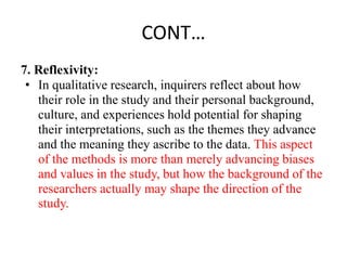 CONT…
7. Reflexivity:
• In qualitative research, inquirers reflect about how
their role in the study and their personal background,
culture, and experiences hold potential for shaping
their interpretations, such as the themes they advance
and the meaning they ascribe to the data. This aspect
of the methods is more than merely advancing biases
and values in the study, but how the background of the
researchers actually may shape the direction of the
study.
 