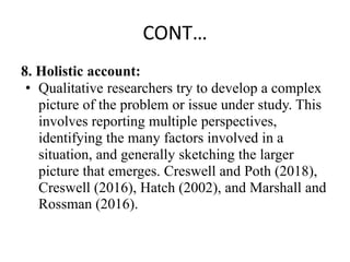 CONT…
8. Holistic account:
• Qualitative researchers try to develop a complex
picture of the problem or issue under study. This
involves reporting multiple perspectives,
identifying the many factors involved in a
situation, and generally sketching the larger
picture that emerges. Creswell and Poth (2018),
Creswell (2016), Hatch (2002), and Marshall and
Rossman (2016).
 