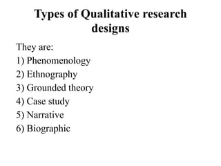 Types of Qualitative research
designs
They are:
1) Phenomenology
2) Ethnography
3) Grounded theory
4) Case study
5) Narrative
6) Biographic
 