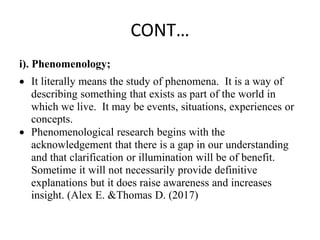 CONT…
i). Phenomenology;
 It literally means the study of phenomena. It is a way of
describing something that exists as part of the world in
which we live. It may be events, situations, experiences or
concepts.
 Phenomenological research begins with the
acknowledgement that there is a gap in our understanding
and that clarification or illumination will be of benefit.
Sometime it will not necessarily provide definitive
explanations but it does raise awareness and increases
insight. (Alex E. &Thomas D. (2017)
 