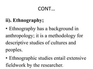 CONT…
ii). Ethnography;
• Ethnography has a background in
anthropology; it is a methodology for
descriptive studies of cultures and
peoples.
• Ethnographic studies entail extensive
fieldwork by the researcher.
 