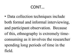 CONT…
• Data collection techniques include
both formal and informal interviewing,
and participant observation. Because
of this, ethnography is extremely time-
consuming as it involves the researcher
spending long periods of time in the
field.
 