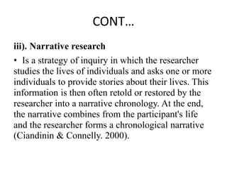 CONT…
iii). Narrative research
• Is a strategy of inquiry in which the researcher
studies the lives of individuals and asks one or more
individuals to provide stories about their lives. This
information is then often retold or restored by the
researcher into a narrative chronology. At the end,
the narrative combines from the participant's life
and the researcher forms a chronological narrative
(Ciandinin & Connelly. 2000).
 