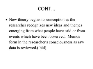 CONT…
 New theory begins its conception as the
researcher recognizes new ideas and themes
emerging from what people have said or from
events which have been observed. Memos
form in the researcher's consciousness as raw
data is reviewed.(ibid)
 