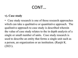 CONT…
v). Case study
• Case study research is one of those research approaches
which can take a qualitative or quantitative approach. The
qualitative approach to case study is described wherein
the value of case study relates to the in depth analysis of a
single or small number of units. Case study research is
used to describe an entity that forms a single unit such as
a person, an organization or an institution. (Ranjit K.
(2021).
 