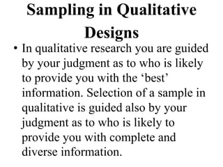 Sampling in Qualitative
Designs
• In qualitative research you are guided
by your judgment as to who is likely
to provide you with the ‘best’
information. Selection of a sample in
qualitative is guided also by your
judgment as to who is likely to
provide you with complete and
diverse information.
 