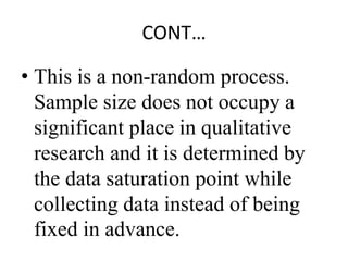 CONT…
• This is a non-random process.
Sample size does not occupy a
significant place in qualitative
research and it is determined by
the data saturation point while
collecting data instead of being
fixed in advance.
 
