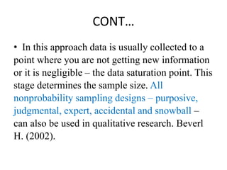 CONT…
• In this approach data is usually collected to a
point where you are not getting new information
or it is negligible – the data saturation point. This
stage determines the sample size. All
nonprobability sampling designs – purposive,
judgmental, expert, accidental and snowball –
can also be used in qualitative research. Beverl
H. (2002).
 