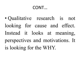 CONT…
• Qualitative research is not
looking for cause and effect.
Instead it looks at meaning,
perspectives and motivations. It
is looking for the WHY.
 