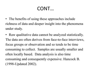 CONT…
• The benefits of using these approaches include
richness of data and deeper insight into the phenomena
under study.
• Raw qualitative data cannot be analyzed statistically.
The data are often derives from face-to-face interviews,
focus groups or observation and so tends to be time
consuming to collect. Samples are usually smaller and
often locally based. Data analysis is also time
consuming and consequently expensive. Hancock B.
(1998-Updated 2002).
 