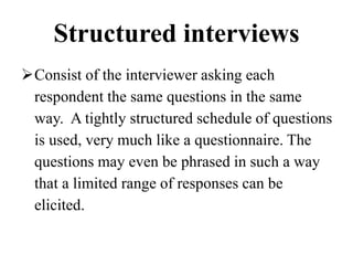 Structured interviews
Consist of the interviewer asking each
respondent the same questions in the same
way. A tightly structured schedule of questions
is used, very much like a questionnaire. The
questions may even be phrased in such a way
that a limited range of responses can be
elicited.
 