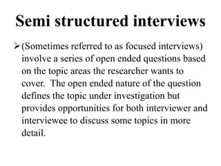 Semi structured interviews
(Sometimes referred to as focused interviews)
involve a series of open ended questions based
on the topic areas the researcher wants to
cover. The open ended nature of the question
defines the topic under investigation but
provides opportunities for both interviewer and
interviewee to discuss some topics in more
detail.
 
