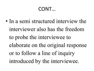 CONT…
• In a semi structured interview the
interviewer also has the freedom
to probe the interviewee to
elaborate on the original response
or to follow a line of inquiry
introduced by the interviewee.
 