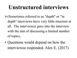 Unstructured interviews
(Sometimes referred to as "depth" or "in
depth" interviews have very little structure at
all. The interviewer goes into the interview
with the aim of discussing a limited number
of topics,
• Questions would depend on how the
interviewee responded. Alex E. (2017)
 