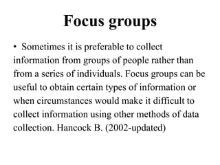 Focus groups
• Sometimes it is preferable to collect
information from groups of people rather than
from a series of individuals. Focus groups can be
useful to obtain certain types of information or
when circumstances would make it difficult to
collect information using other methods of data
collection. Hancock B. (2002-updated)
 