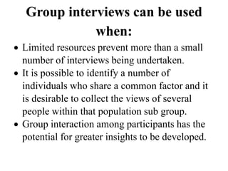 Group interviews can be used
when:
 Limited resources prevent more than a small
number of interviews being undertaken.
 It is possible to identify a number of
individuals who share a common factor and it
is desirable to collect the views of several
people within that population sub group.
 Group interaction among participants has the
potential for greater insights to be developed.
 