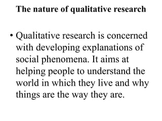 The nature of qualitative research
• Qualitative research is concerned
with developing explanations of
social phenomena. It aims at
helping people to understand the
world in which they live and why
things are the way they are.
 