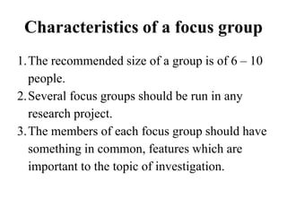 Characteristics of a focus group
1.The recommended size of a group is of 6 – 10
people.
2.Several focus groups should be run in any
research project.
3.The members of each focus group should have
something in common, features which are
important to the topic of investigation.
 