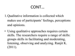 CONT…
1.Qualitative information is collected which
makes use of participants’ feelings, perceptions
and opinions.
• Using qualitative approaches requires certain
skills. The researchers require a range of skills:
groups skills in facilitating and moderating,
listening, observing and analyzing. Ranjit K.
(2011).
 