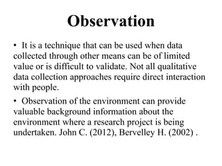 Observation
• It is a technique that can be used when data
collected through other means can be of limited
value or is difficult to validate. Not all qualitative
data collection approaches require direct interaction
with people.
• Observation of the environment can provide
valuable background information about the
environment where a research project is being
undertaken. John C. (2012), Bervelley H. (2002) .
 