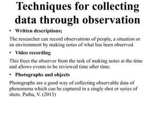 Techniques for collecting
data through observation
• Written descriptions;
The researcher can record observations of people, a situation or
an environment by making notes of what has been observed.
• Video recording
This frees the observer from the task of making notes at the time
and allows events to be reviewed time after time.
• Photographs and objects
Photographs are a good way of collecting observable data of
phenomena which can be captured in a single shot or series of
shots. Patha, V. (2013)
 