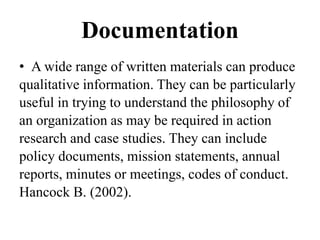 Documentation
• A wide range of written materials can produce
qualitative information. They can be particularly
useful in trying to understand the philosophy of
an organization as may be required in action
research and case studies. They can include
policy documents, mission statements, annual
reports, minutes or meetings, codes of conduct.
Hancock B. (2002).
 