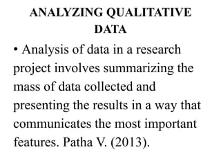 ANALYZING QUALITATIVE
DATA
• Analysis of data in a research
project involves summarizing the
mass of data collected and
presenting the results in a way that
communicates the most important
features. Patha V. (2013).
 