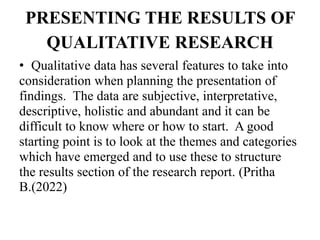 PRESENTING THE RESULTS OF
QUALITATIVE RESEARCH
• Qualitative data has several features to take into
consideration when planning the presentation of
findings. The data are subjective, interpretative,
descriptive, holistic and abundant and it can be
difficult to know where or how to start. A good
starting point is to look at the themes and categories
which have emerged and to use these to structure
the results section of the research report. (Pritha
B.(2022)
 