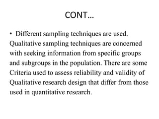 CONT…
• Different sampling techniques are used.
Qualitative sampling techniques are concerned
with seeking information from specific groups
and subgroups in the population. There are some
Criteria used to assess reliability and validity of
Qualitative research design that differ from those
used in quantitative research.
 