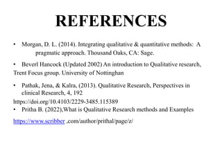 REFERENCES
• Morgan, D. L. (2014). Integrating qualitative & quantitative methods: A
pragmatic approach. Thousand Oaks, CA: Sage.
• Beverl Hancock (Updated 2002) An introduction to Qualitative research,
Trent Focus group. University of Nottinghan
• Pathak, Jena, & Kalra, (2013). Qualitative Research, Perspectives in
clinical Research, 4, 192
https://doi.org/10.4103/2229-3485.115389
• Pritha B. (2022),What is Qualitative Research methods and Examples
https://www.scribber ,com/author/prithal/page/z/
 