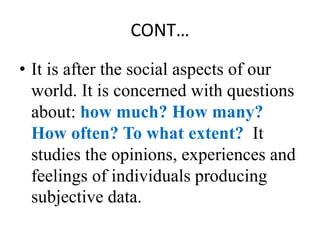 CONT…
• It is after the social aspects of our
world. It is concerned with questions
about: how much? How many?
How often? To what extent? It
studies the opinions, experiences and
feelings of individuals producing
subjective data.
 