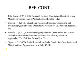 REF. CONT…
• John Creswell W. (2018), Research Design: Qualitative, Quantitative and
Mixed approaches, SAGE Publication Ltd London (UK).
• Creswell J. (2012), Educational research , Planning, Conducting and
Evaluating Qualitative and Quantitative research 4th Ed. Person Education .
Inc
• Patricia L. (2017), Research Design Qualitative Quantitative and Mixed
method Art-Based and Community-Based Participatory research
approaches. The Duilford Press -New York.
• Sigmund G. (2020), Social Research methods, Qualitative Quantitative and
Mixed methods Approaches, New Delh SAGE.
 