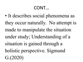 CONT…
• It describes social phenomena as
they occur naturally. No attempt is
made to manipulate the situation
under study; Understanding of a
situation is gained through a
holistic perspective. Sigmund
G.(2020)
 