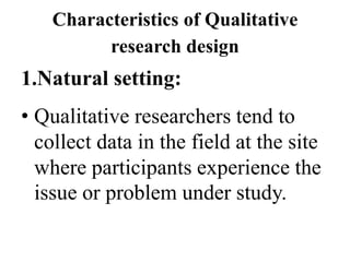 Characteristics of Qualitative
research design
1.Natural setting:
• Qualitative researchers tend to
collect data in the field at the site
where participants experience the
issue or problem under study.
 