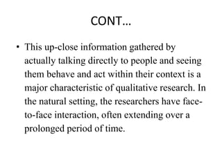 CONT…
• This up-close information gathered by
actually talking directly to people and seeing
them behave and act within their context is a
major characteristic of qualitative research. In
the natural setting, the researchers have face-
to-face interaction, often extending over a
prolonged period of time.
 