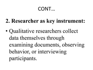 CONT…
2. Researcher as key instrument:
• Qualitative researchers collect
data themselves through
examining documents, observing
behavior, or interviewing
participants.
 