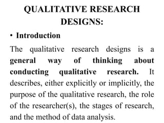 QUALITATIVE RESEARCH
DESIGNS:
• Introduction
The qualitative research designs is a
general way of thinking about
conducting qualitative research. It
describes, either explicitly or implicitly, the
purpose of the qualitative research, the role
of the researcher(s), the stages of research,
and the method of data analysis.
 