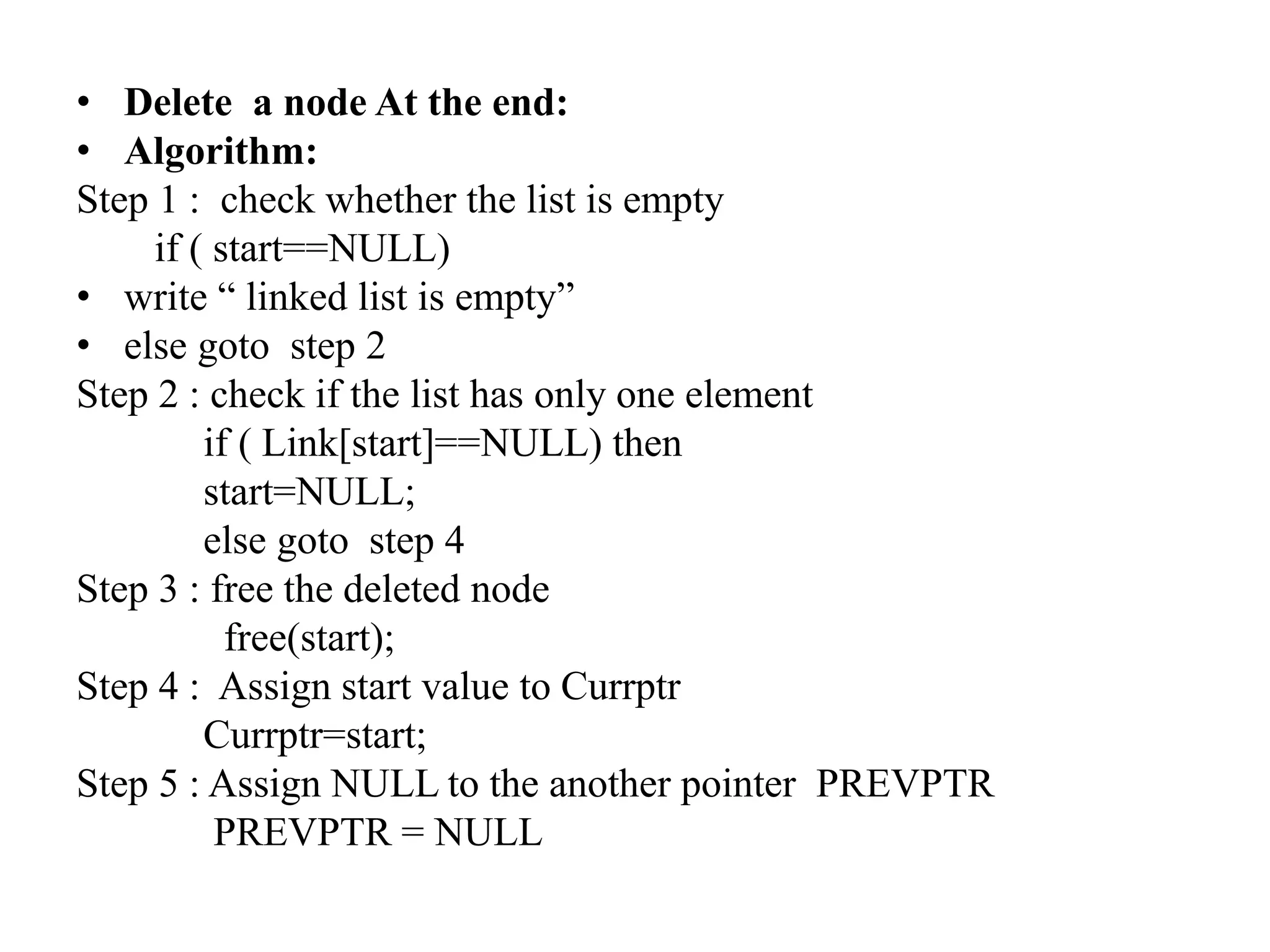 • Delete a node At the end:
• Algorithm:
Step 1 : check whether the list is empty
if ( start==NULL)
• write “ linked list is empty”
• else goto step 2
Step 2 : check if the list has only one element
if ( Link[start]==NULL) then
start=NULL;
else goto step 4
Step 3 : free the deleted node
free(start);
Step 4 : Assign start value to Currptr
Currptr=start;
Step 5 : Assign NULL to the another pointer PREVPTR
PREVPTR = NULL
 