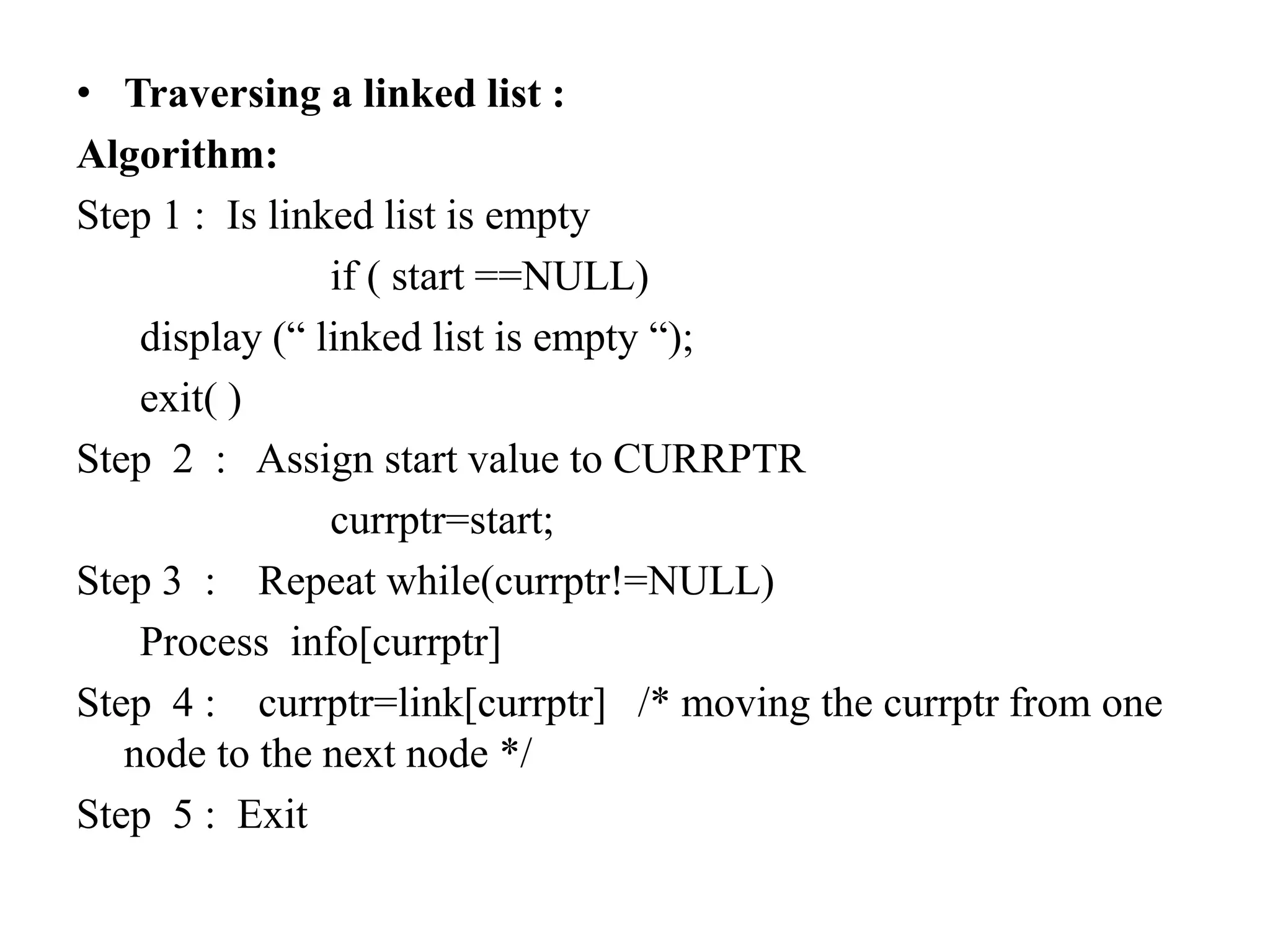 • Traversing a linked list :
Algorithm:
Step 1 : Is linked list is empty
if ( start ==NULL)
display (“ linked list is empty “);
exit( )
Step 2 : Assign start value to CURRPTR
currptr=start;
Step 3 : Repeat while(currptr!=NULL)
Process info[currptr]
Step 4 : currptr=link[currptr] /* moving the currptr from one
node to the next node */
Step 5 : Exit
 