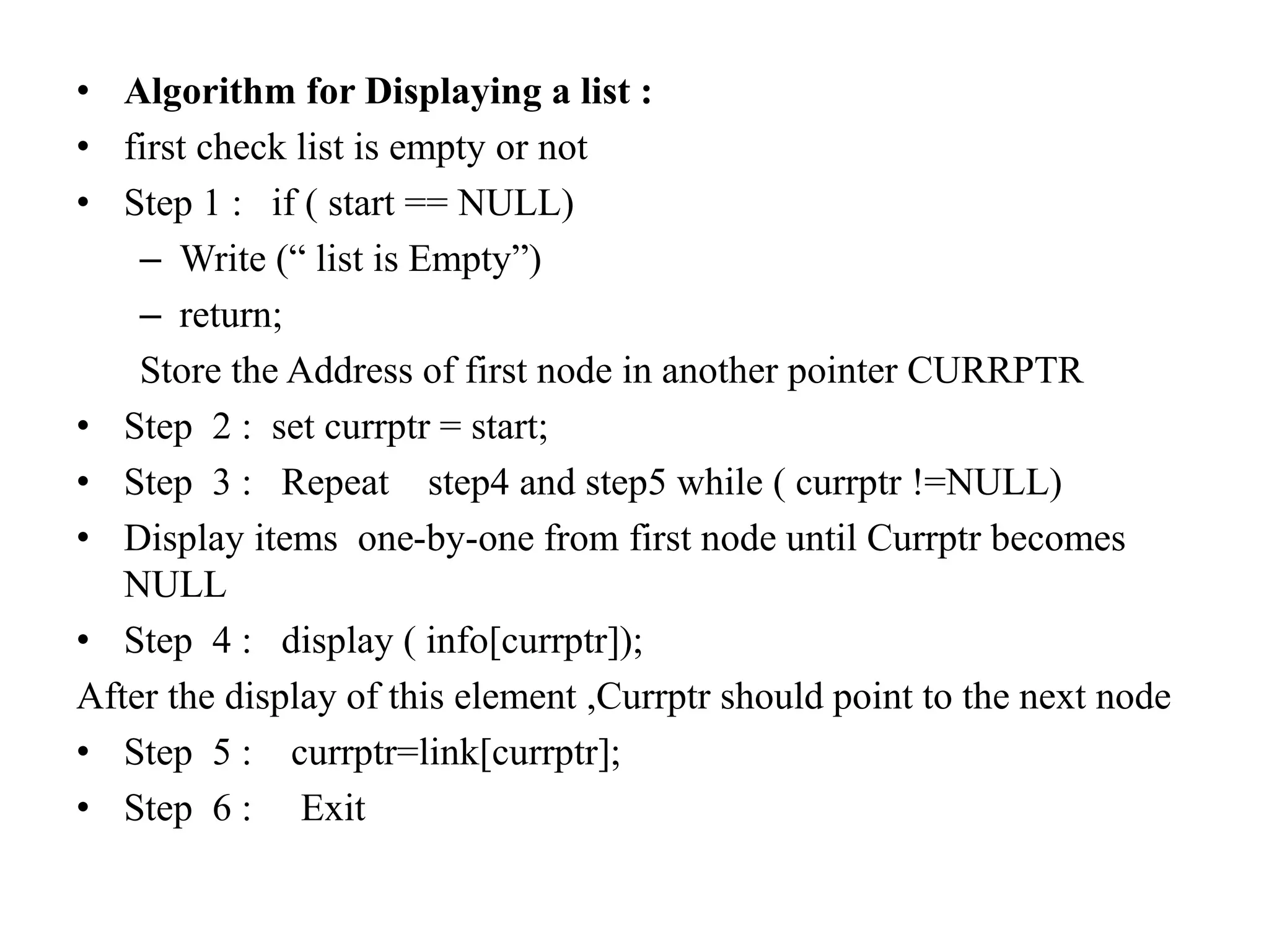 • Algorithm for Displaying a list :
• first check list is empty or not
• Step 1 : if ( start == NULL)
– Write (“ list is Empty”)
– return;
Store the Address of first node in another pointer CURRPTR
• Step 2 : set currptr = start;
• Step 3 : Repeat step4 and step5 while ( currptr !=NULL)
• Display items one-by-one from first node until Currptr becomes
NULL
• Step 4 : display ( info[currptr]);
After the display of this element ,Currptr should point to the next node
• Step 5 : currptr=link[currptr];
• Step 6 : Exit
 